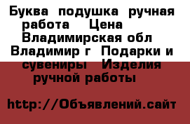 Буква- подушка (ручная работа) › Цена ­ 199 - Владимирская обл., Владимир г. Подарки и сувениры » Изделия ручной работы   